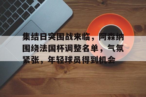 集结日突围战来临，阿森纳围绕法国杯调整名单，气氛紧张，年轻球员得到机会的简单介绍