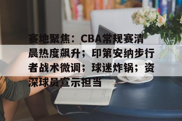 关于赛地聚焦：CBA常规赛清晨热度飙升；印第安纳步行者战术微调；球迷炸锅；资深球员宣示担当的信息